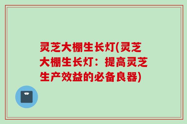 灵芝大棚生长灯(灵芝大棚生长灯：提高灵芝生产效益的必备良器)