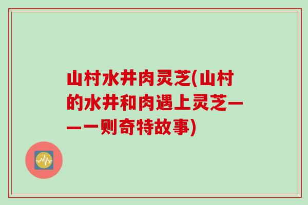 山村水井肉灵芝(山村的水井和肉遇上灵芝——一则奇特故事)
