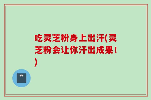 吃灵芝粉身上出汗(灵芝粉会让你汗出成果！)