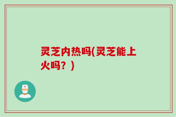 灵芝内热吗(灵芝能上火吗？)