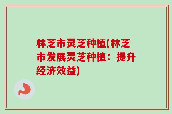 林芝市灵芝种植(林芝市发展灵芝种植：提升经济效益)