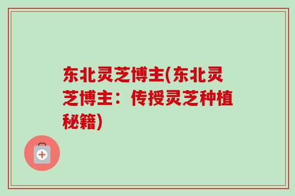 东北灵芝博主(东北灵芝博主：传授灵芝种植秘籍)
