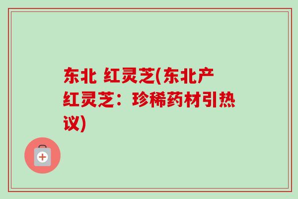 东北 红灵芝(东北产红灵芝：珍稀药材引热议)