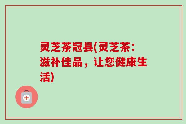 灵芝茶冠县(灵芝茶：滋补佳品，让您健康生活)