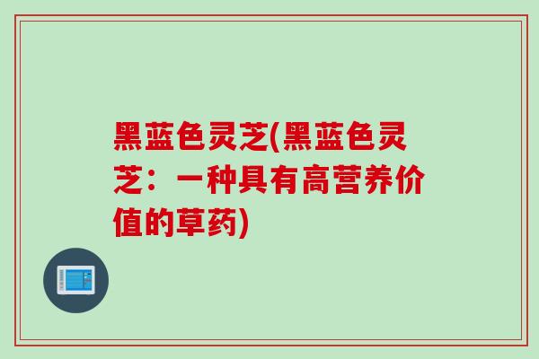黑蓝色灵芝(黑蓝色灵芝：一种具有高营养价值的草药)