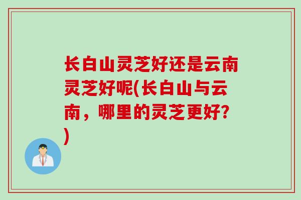 长白山灵芝好还是云南灵芝好呢(长白山与云南，哪里的灵芝更好？)