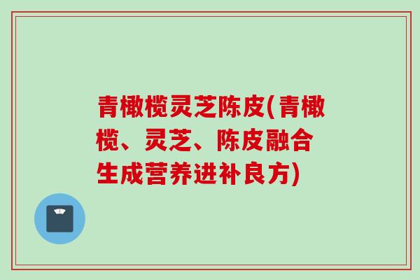 青橄榄灵芝陈皮(青橄榄、灵芝、陈皮融合 生成营养进补良方)