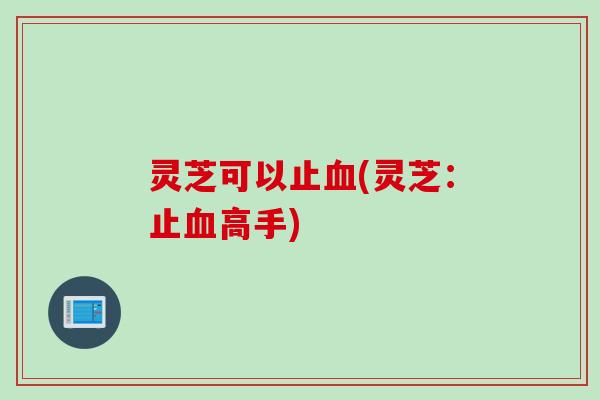 灵芝可以止血(灵芝：止血高手)