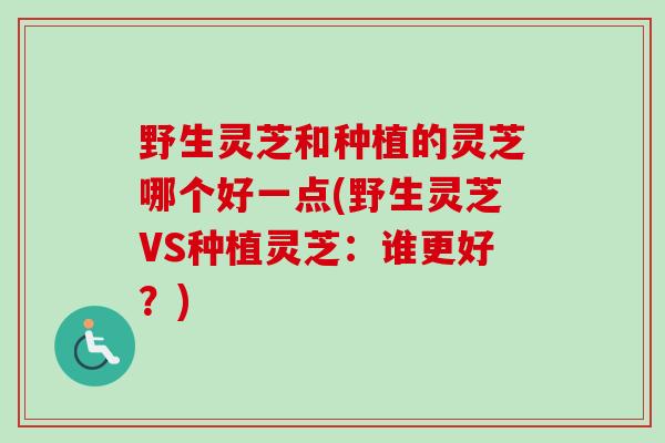 野生灵芝和种植的灵芝哪个好一点(野生灵芝VS种植灵芝：谁更好？)