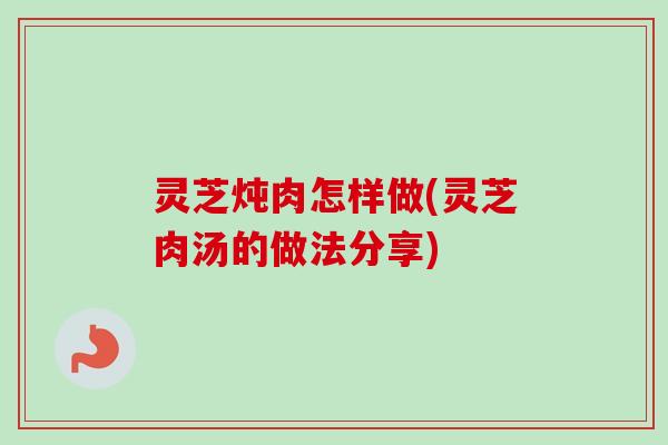 灵芝炖肉怎样做(灵芝肉汤的做法分享)
