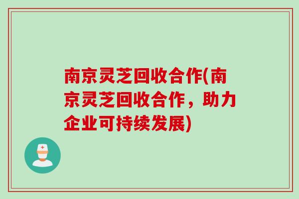 南京灵芝回收合作(南京灵芝回收合作，助力企业可持续发展)