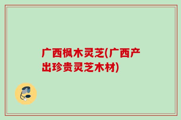 广西枫木灵芝(广西产出珍贵灵芝木材)