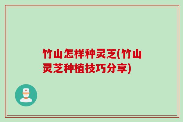 竹山怎样种灵芝(竹山灵芝种植技巧分享)