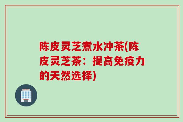 陈皮灵芝煮水冲茶(陈皮灵芝茶：提高免疫力的天然选择)
