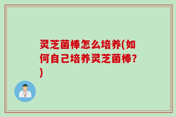 灵芝菌棒怎么培养(如何自己培养灵芝菌棒？)
