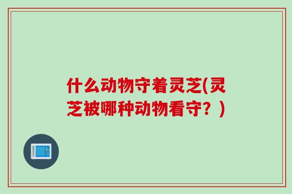 什么动物守着灵芝(灵芝被哪种动物看守？)