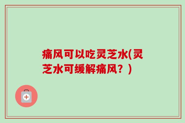 痛风可以吃灵芝水(灵芝水可缓解痛风？)