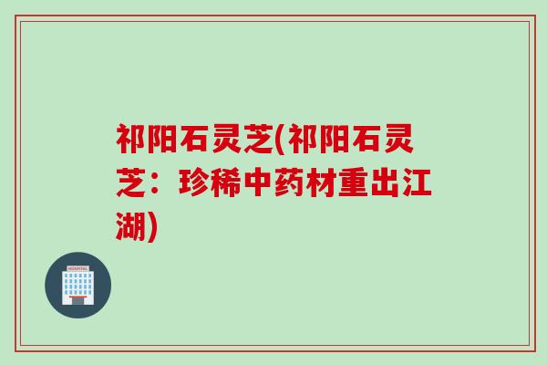 祁阳石灵芝(祁阳石灵芝：珍稀中药材重出江湖)