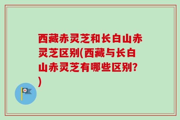 西藏赤灵芝和长白山赤灵芝区别(西藏与长白山赤灵芝有哪些区别？)