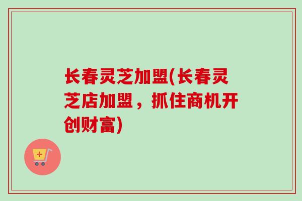 长春灵芝加盟(长春灵芝店加盟，抓住商机开创财富)