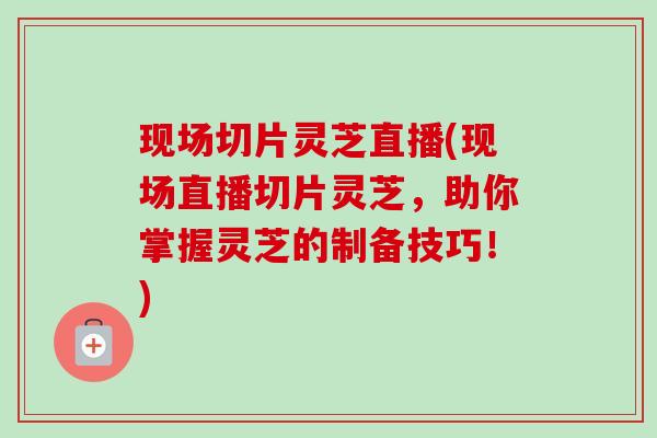 现场切片灵芝直播(现场直播切片灵芝，助你掌握灵芝的制备技巧！)