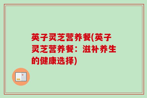 英子灵芝营养餐(英子灵芝营养餐：滋补养生的健康选择)