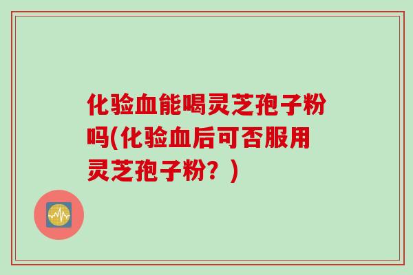 化验血能喝灵芝孢子粉吗(化验血后可否服用灵芝孢子粉?)