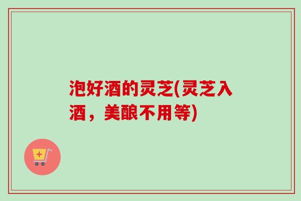 泡好酒的灵芝(灵芝入酒，美酿不用等)