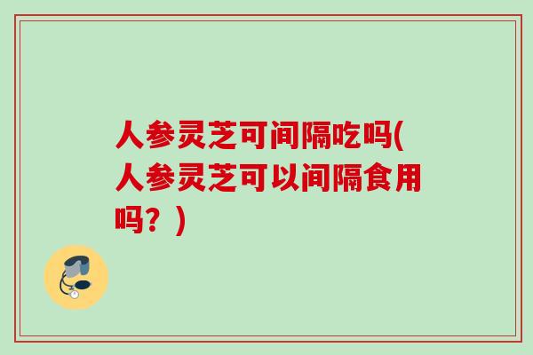 人参灵芝可间隔吃吗(人参灵芝可以间隔食用吗？)