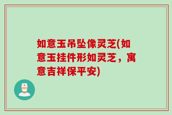 如意玉吊坠像灵芝(如意玉挂件形如灵芝，寓意吉祥保平安)