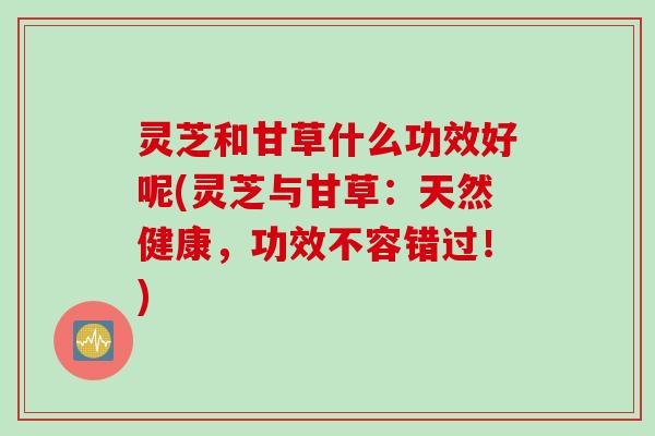 灵芝和甘草什么功效好呢(灵芝与甘草：天然健康，功效不容错过！)