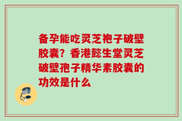 备孕能吃灵芝袍子破壁胶囊？香港懿生堂灵芝破壁孢子精华素胶囊的功效是什么