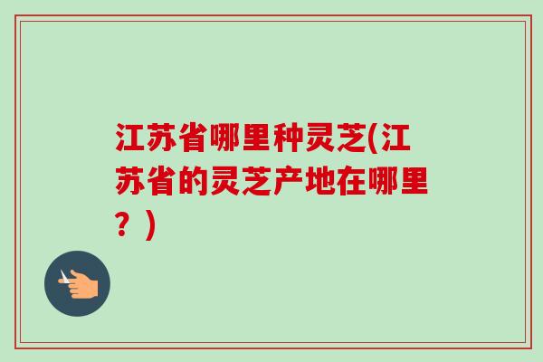江苏省哪里种灵芝(江苏省的灵芝产地在哪里？)