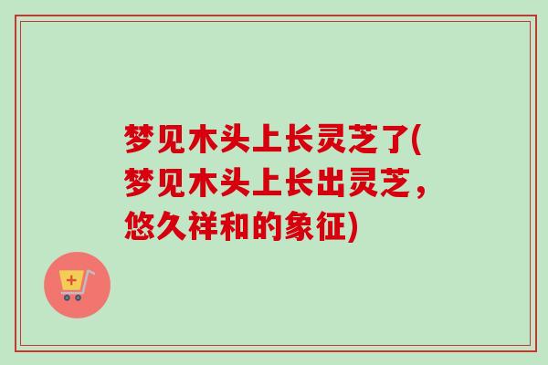 梦见木头上长灵芝了(梦见木头上长出灵芝，悠久祥和的象征)