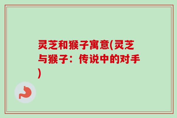 灵芝和猴子寓意(灵芝与猴子：传说中的对手)