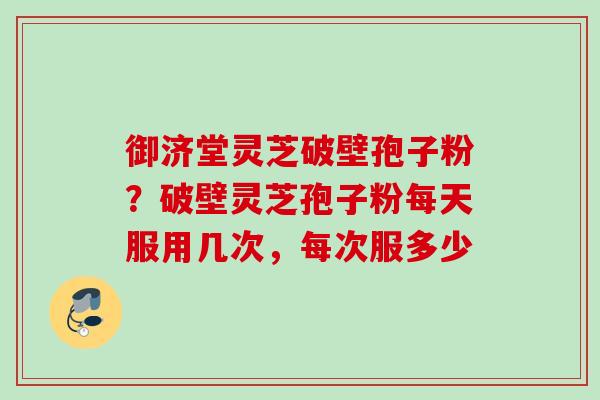 御济堂灵芝破壁孢子粉？破壁灵芝孢子粉每天服用几次，每次服多少