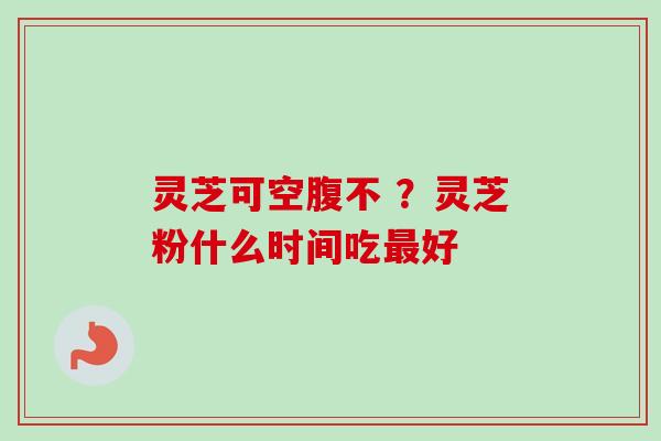 灵芝可空腹不 ？灵芝粉什么时间吃最好