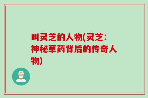 叫灵芝的人物(灵芝：神秘草药背后的传奇人物)