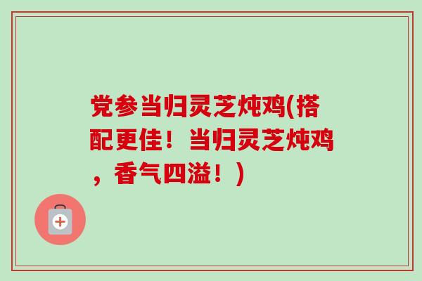 党参当归灵芝炖鸡(搭配更佳！当归灵芝炖鸡，香气四溢！)