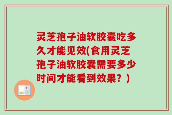 灵芝孢子油软胶囊吃多久才能见效(食用灵芝孢子油软胶囊需要多少时间才能看到效果?)