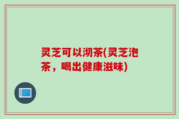 灵芝可以沏茶(灵芝泡茶，喝出健康滋味)