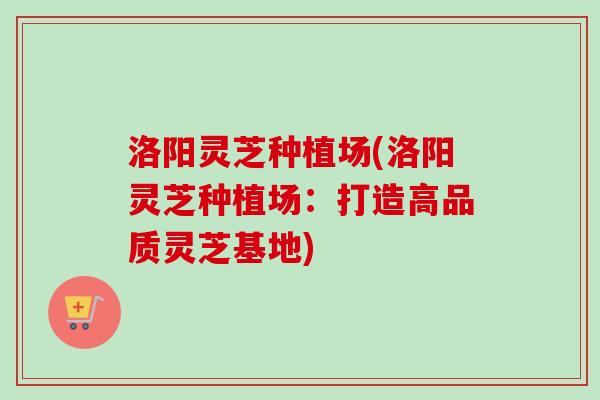 洛阳灵芝种植场(洛阳灵芝种植场：打造高品质灵芝基地)