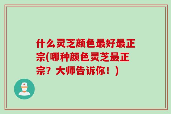 什么灵芝颜色最好最正宗(哪种颜色灵芝最正宗？大师告诉你！)