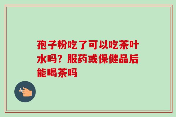 孢子粉吃了可以吃茶叶水吗？服药或保健品后能喝茶吗