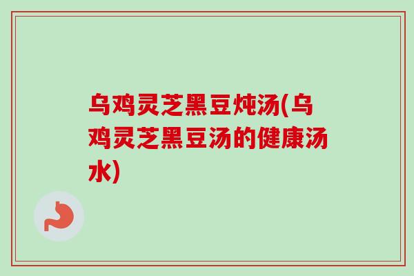 乌鸡灵芝黑豆炖汤(乌鸡灵芝黑豆汤的健康汤水)