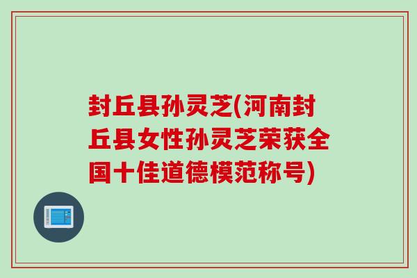 封丘县孙灵芝(河南封丘县女性孙灵芝荣获全国十佳道德模范称号)