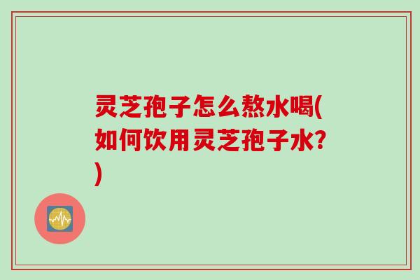 灵芝孢子怎么熬水喝(如何饮用灵芝孢子水？)