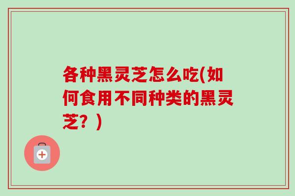 各种黑灵芝怎么吃(如何食用不同种类的黑灵芝？)