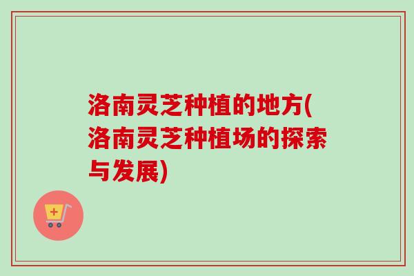 洛南灵芝种植的地方(洛南灵芝种植场的探索与发展)