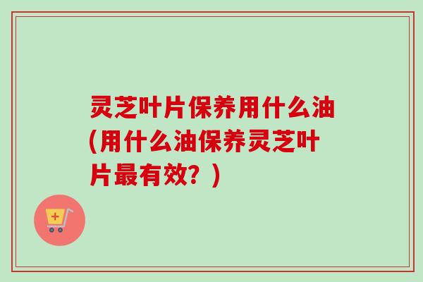 灵芝叶片保养用什么油(用什么油保养灵芝叶片最有效？)